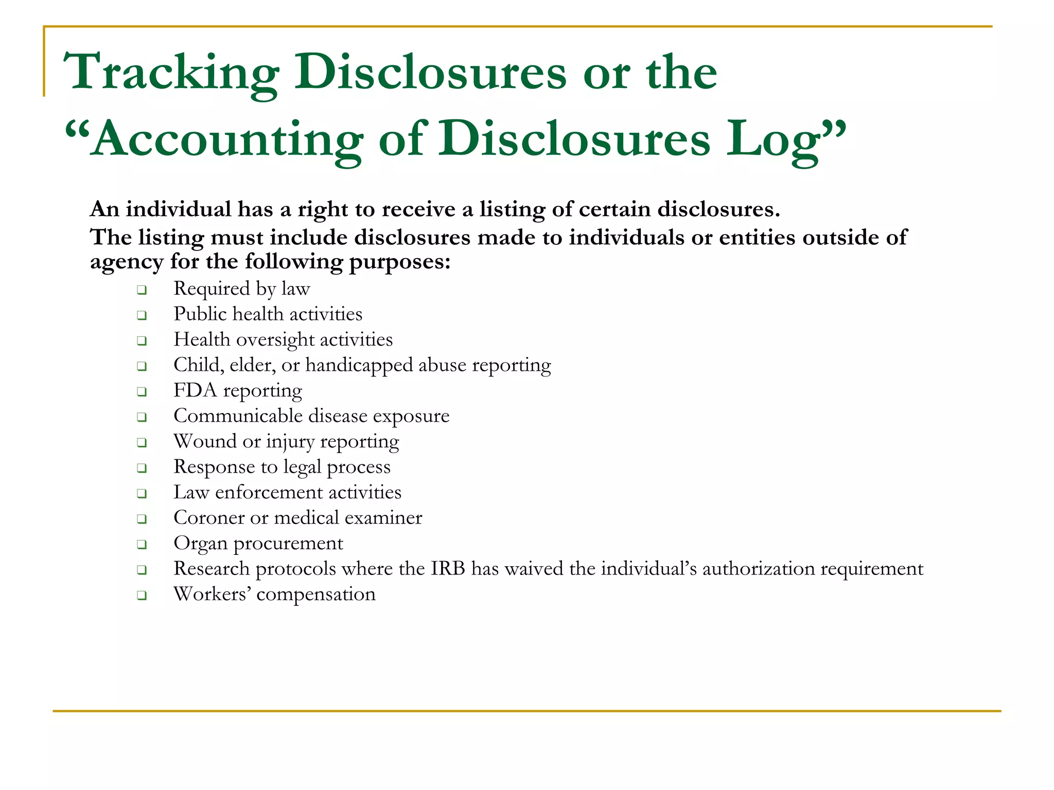 Tracking Disclosures or the
“Accounting of Disclosures Log”
An individual has a right to receive a listing of certain disclosures.
The listing must include disclosures made to individuals or entities outside of
agency for the following purposes:
❑ Required by law
❑ Public health activities
❑ Health oversight activities
❑ Child, elder, or handicapped abuse reporting
❑ FDA reporting
❑ Communicable disease exposure
❑ Wound or injury reporting
❑ Response to legal process
❑ Law enforcement activities
❑ Coroner or medical examiner
❑ Organ procurement
❑ Research protocols where the IRB has waived the individual’s authorization requirement
❑ Workers’ compensation
 