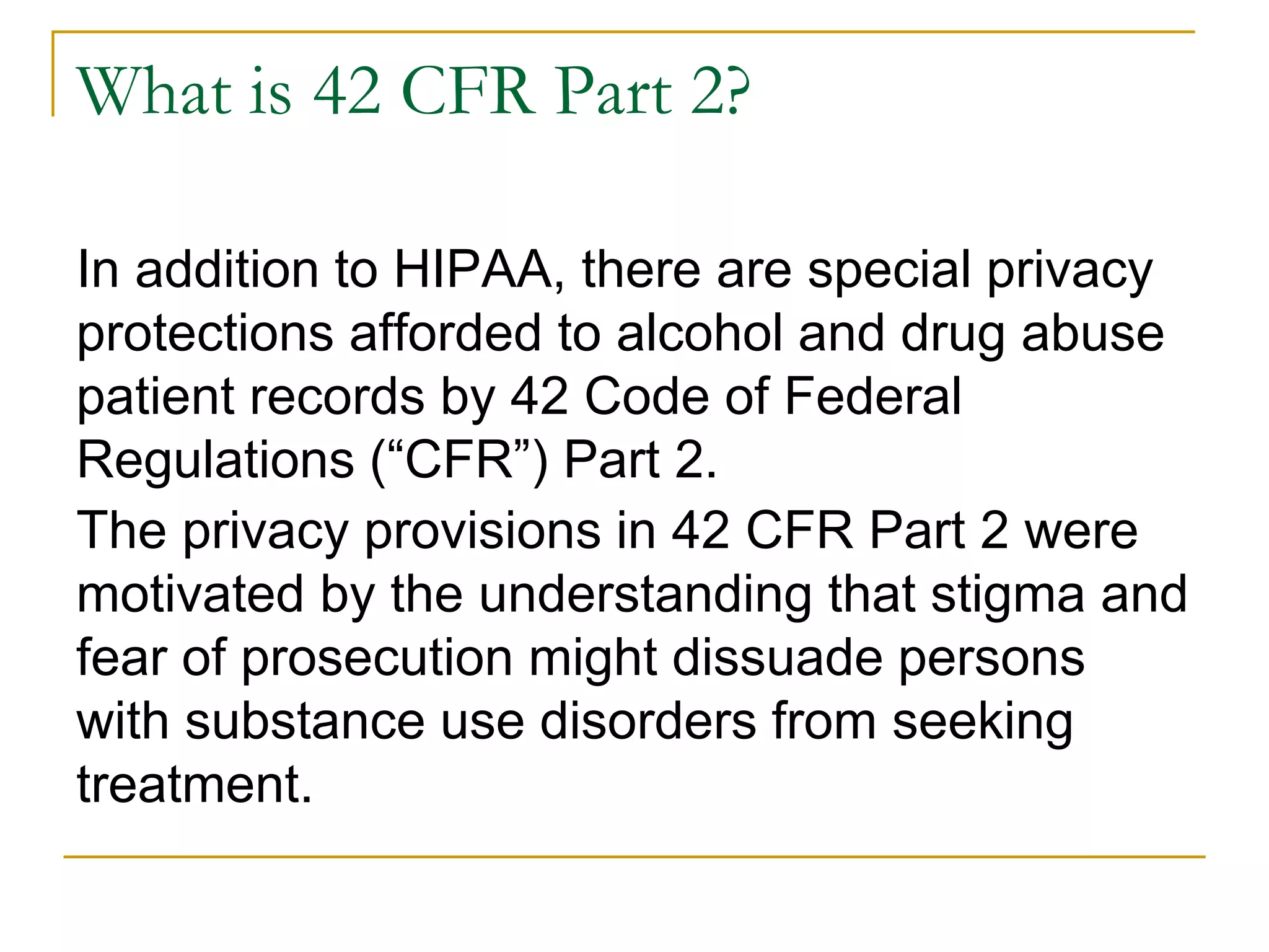 What is 42 CFR Part 2?
In addition to HIPAA, there are special privacy
protections afforded to alcohol and drug abuse
patient records by 42 Code of Federal
Regulations (“CFR”) Part 2.
The privacy provisions in 42 CFR Part 2 were
motivated by the understanding that stigma and
fear of prosecution might dissuade persons
with substance use disorders from seeking
treatment.
 