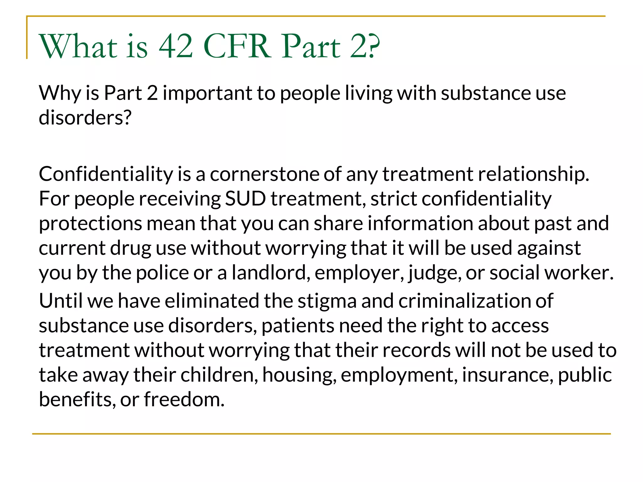 What is 42 CFR Part 2?
Why is Part 2 important to people living with substance use
disorders?
Confidentiality is a cornerstone of any treatment relationship.
For people receiving SUD treatment, strict confidentiality
protections mean that you can share information about past and
current drug use without worrying that it will be used against
you by the police or a landlord, employer, judge, or social worker.
Until we have eliminated the stigma and criminalization of
substance use disorders, patients need the right to access
treatment without worrying that their records will not be used to
take away their children, housing, employment, insurance, public
benefits, or freedom.
 