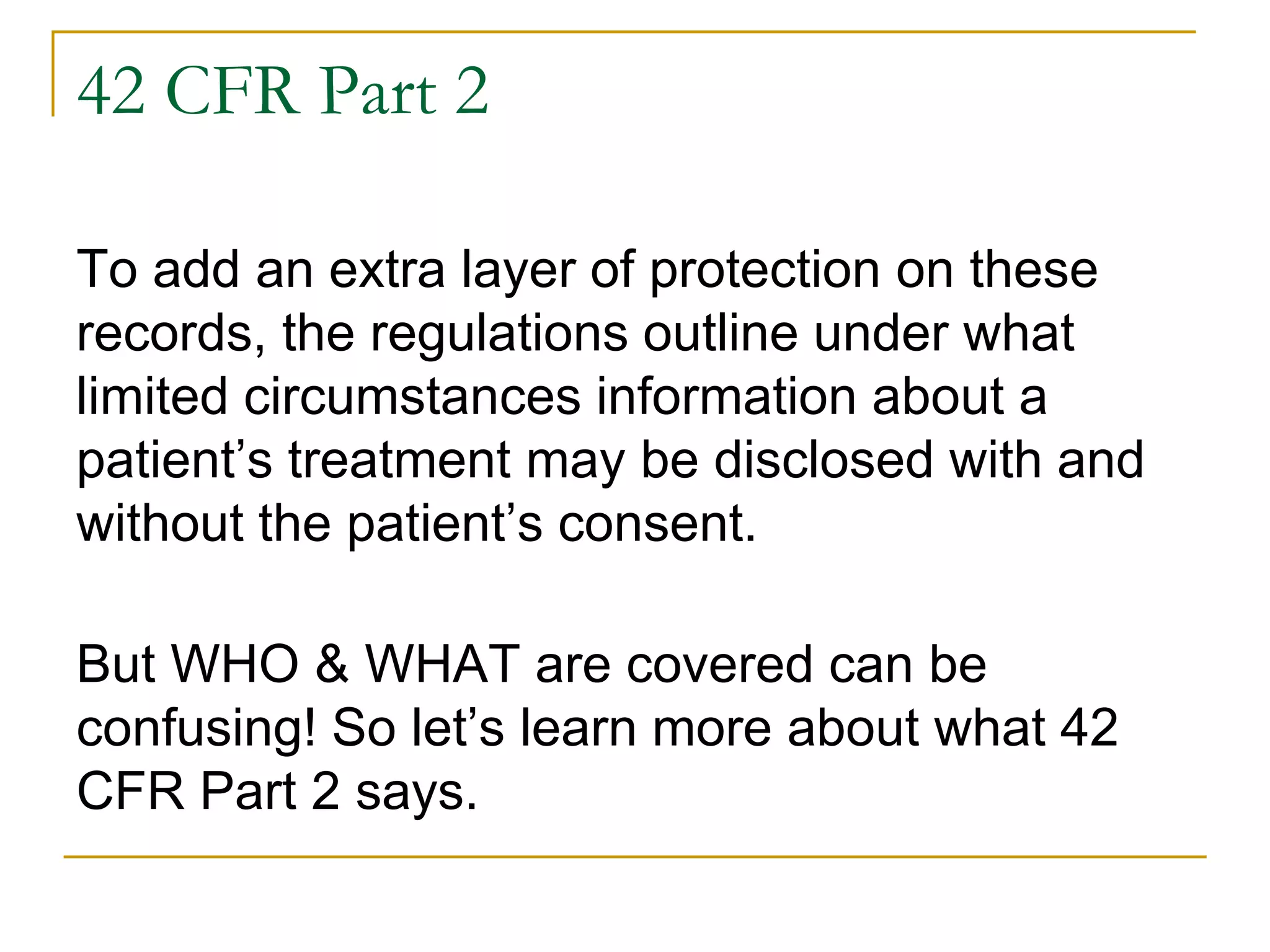42 CFR Part 2
To add an extra layer of protection on these
records, the regulations outline under what
limited circumstances information about a
patient’s treatment may be disclosed with and
without the patient’s consent.
But WHO & WHAT are covered can be
confusing! So let’s learn more about what 42
CFR Part 2 says.
 