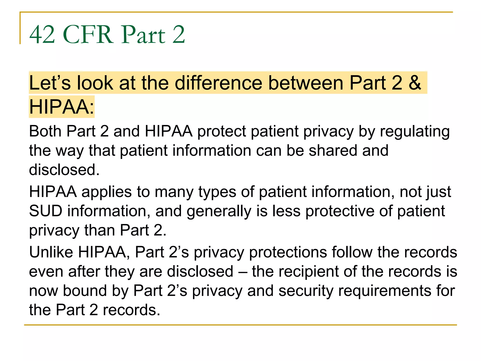 42 CFR Part 2
Let’s look at the difference between Part 2 &
HIPAA:
Both Part 2 and HIPAA protect patient privacy by regulating
the way that patient information can be shared and
disclosed.
HIPAA applies to many types of patient information, not just
SUD information, and generally is less protective of patient
privacy than Part 2.
Unlike HIPAA, Part 2’s privacy protections follow the records
even after they are disclosed – the recipient of the records is
now bound by Part 2’s privacy and security requirements for
the Part 2 records.
 
