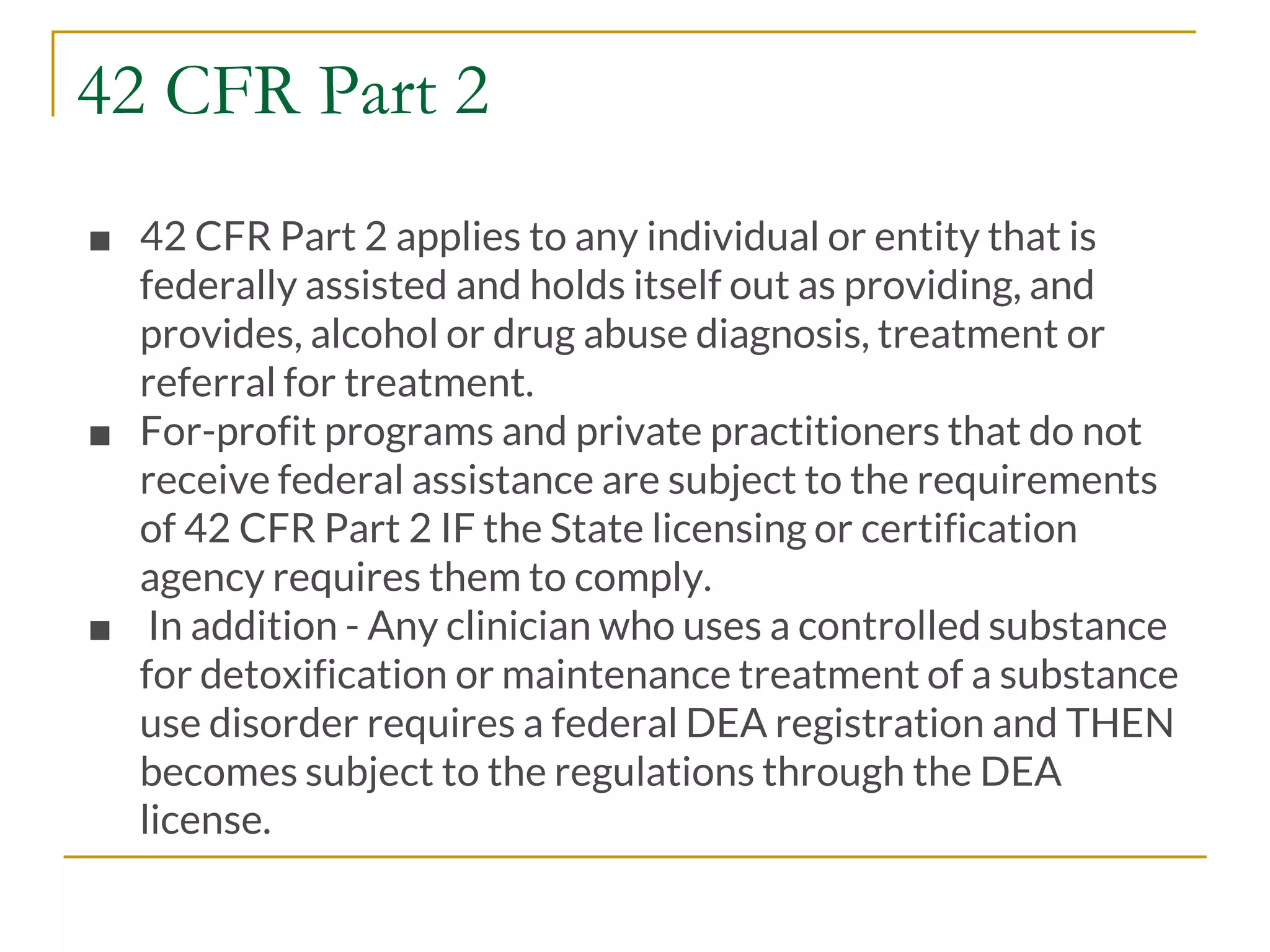 42 CFR Part 2
■ 42 CFR Part 2 applies to any individual or entity that is
federally assisted and holds itself out as providing, and
provides, alcohol or drug abuse diagnosis, treatment or
referral for treatment.
■ For-profit programs and private practitioners that do not
receive federal assistance are subject to the requirements
of 42 CFR Part 2 IF the State licensing or certification
agency requires them to comply.
■ In addition - Any clinician who uses a controlled substance
for detoxification or maintenance treatment of a substance
use disorder requires a federal DEA registration and THEN
becomes subject to the regulations through the DEA
license.
 