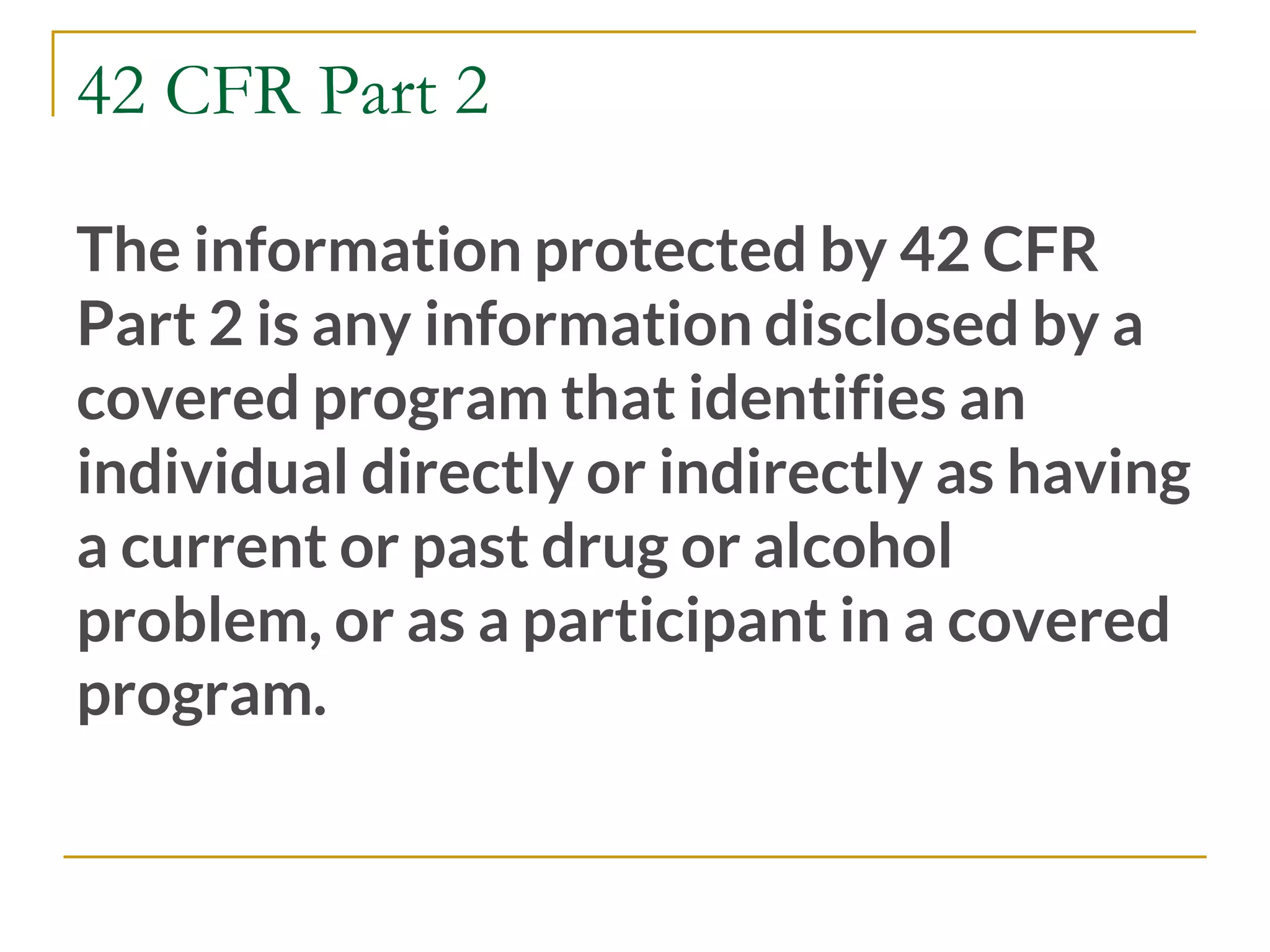 42 CFR Part 2
The information protected by 42 CFR
Part 2 is any information disclosed by a
covered program that identifies an
individual directly or indirectly as having
a current or past drug or alcohol
problem, or as a participant in a covered
program.
 
