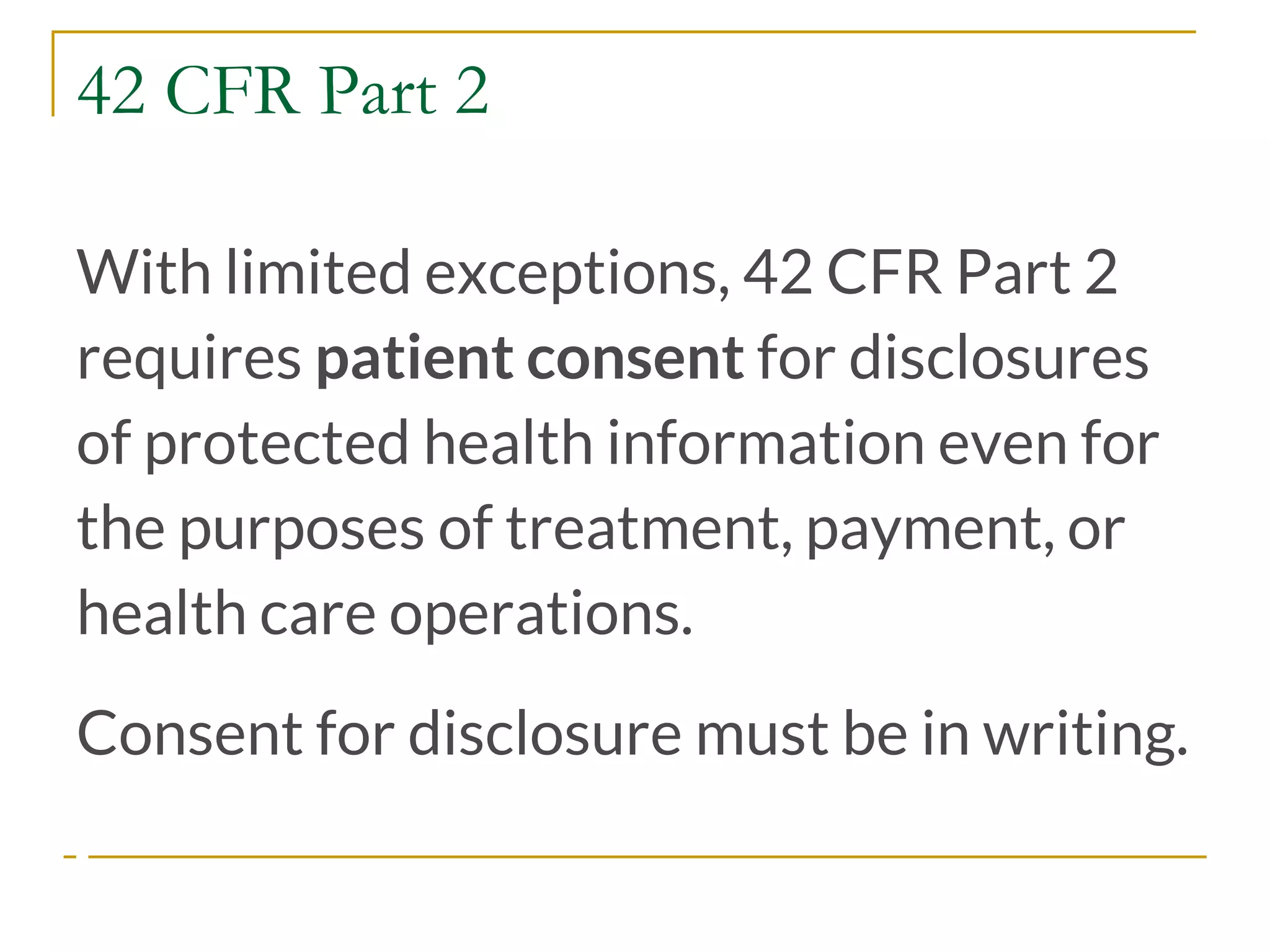 42 CFR Part 2
With limited exceptions, 42 CFR Part 2
requires patient consent for disclosures
of protected health information even for
the purposes of treatment, payment, or
health care operations.
Consent for disclosure must be in writing.
 