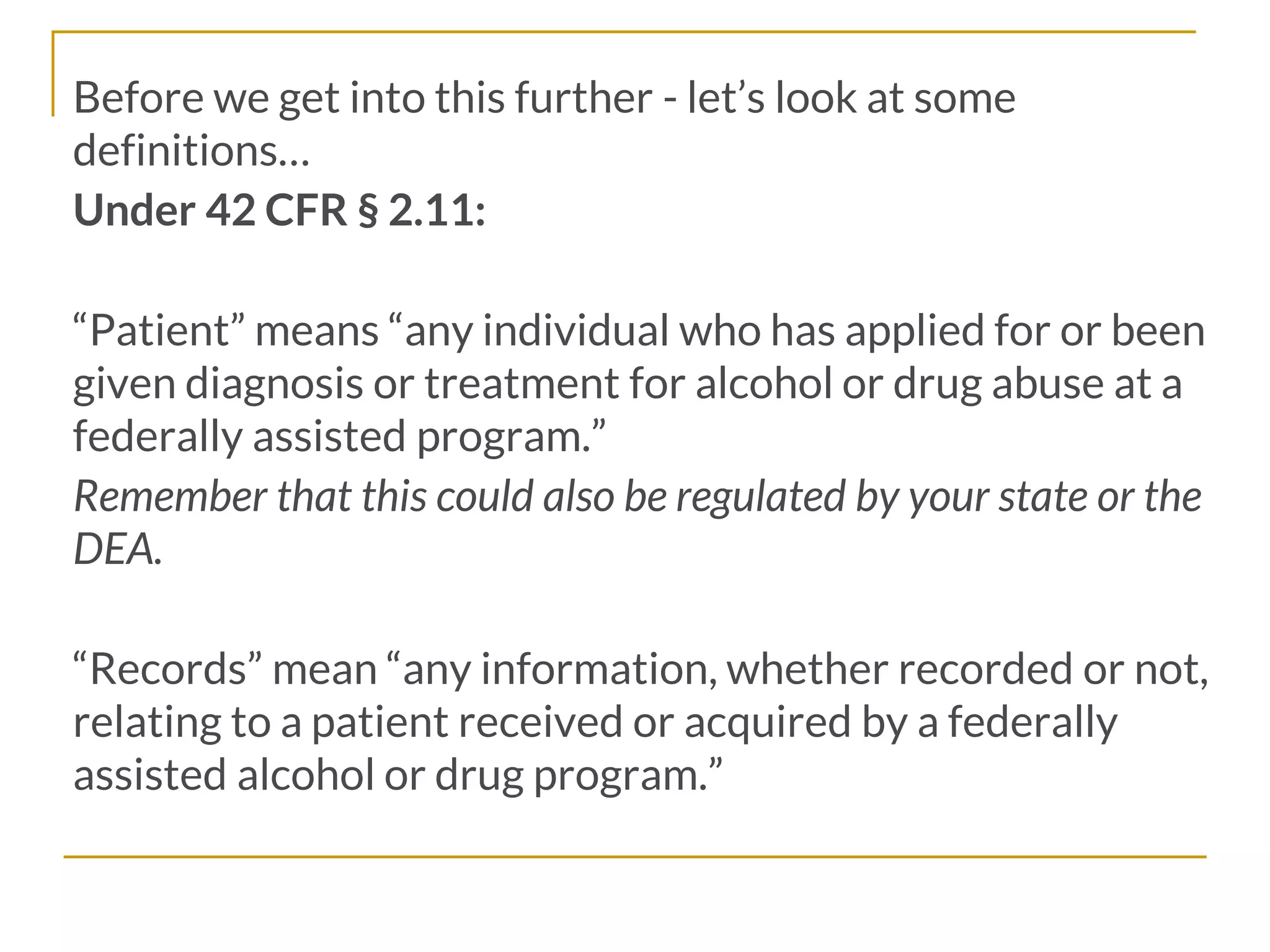 Before we get into this further - let’s look at some
definitions…
Under 42 CFR § 2.11:
“Patient” means “any individual who has applied for or been
given diagnosis or treatment for alcohol or drug abuse at a
federally assisted program.”
Remember that this could also be regulated by your state or the
DEA.
“Records” mean “any information, whether recorded or not,
relating to a patient received or acquired by a federally
assisted alcohol or drug program.”
 