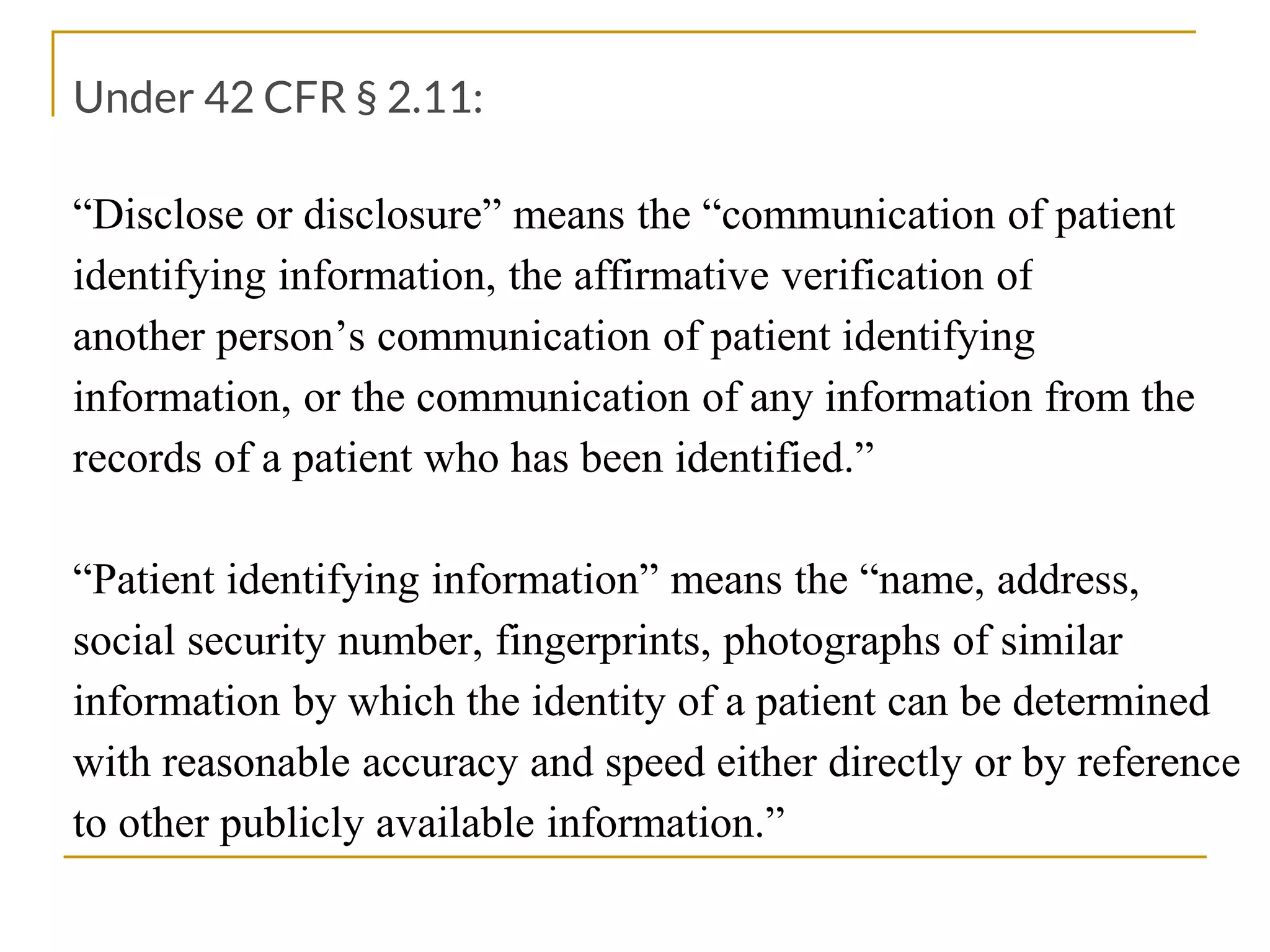 Under 42 CFR § 2.11:
“Disclose or disclosure” means the “communication of patient
identifying information, the affirmative verification of
another person’s communication of patient identifying
information, or the communication of any information from the
records of a patient who has been identified.”
“Patient identifying information” means the “name, address,
social security number, fingerprints, photographs of similar
information by which the identity of a patient can be determined
with reasonable accuracy and speed either directly or by reference
to other publicly available information.”
 