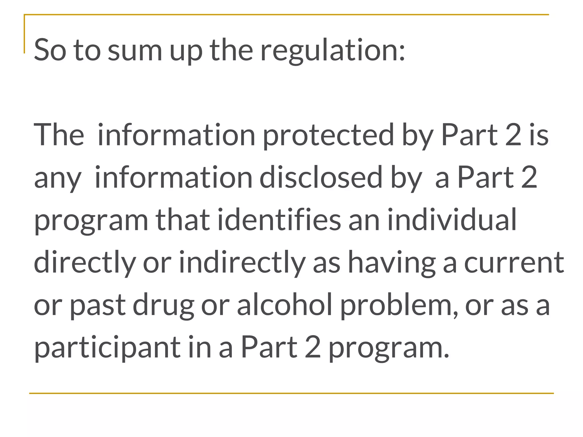 So to sum up the regulation:
The information protected by Part 2 is
any information disclosed by a Part 2
program that identifies an individual
directly or indirectly as having a current
or past drug or alcohol problem, or as a
participant in a Part 2 program.
 