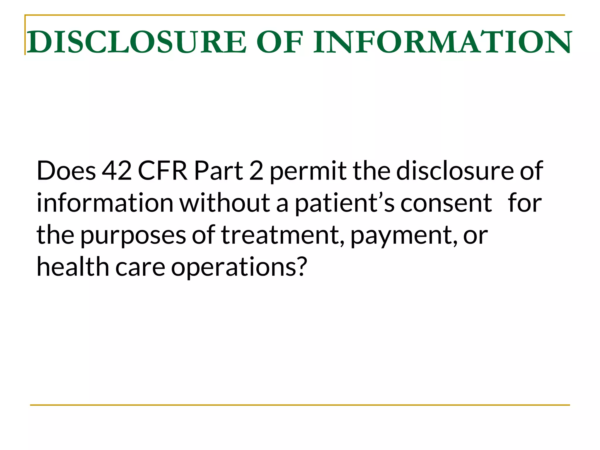 DISCLOSURE OF INFORMATION
Does 42 CFR Part 2 permit the disclosure of
information without a patient’s consent for
the purposes of treatment, payment, or
health care operations?
 