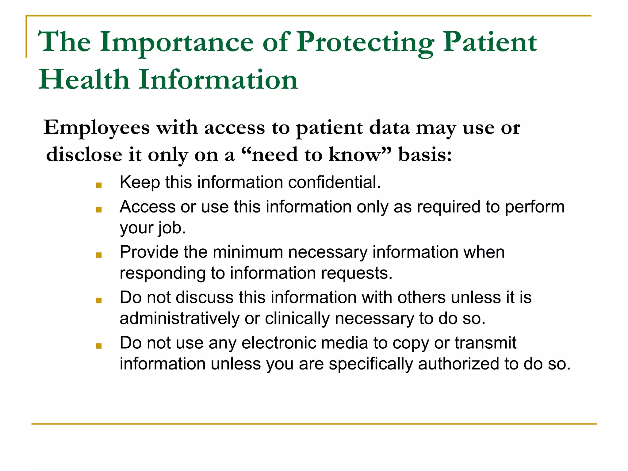 The Importance of Protecting Patient
Health Information
Employees with access to patient data may use or
disclose it only on a “need to know” basis:
■ Keep this information confidential.
■ Access or use this information only as required to perform
your job.
■ Provide the minimum necessary information when
responding to information requests.
■ Do not discuss this information with others unless it is
administratively or clinically necessary to do so.
■ Do not use any electronic media to copy or transmit
information unless you are specifically authorized to do so.
 