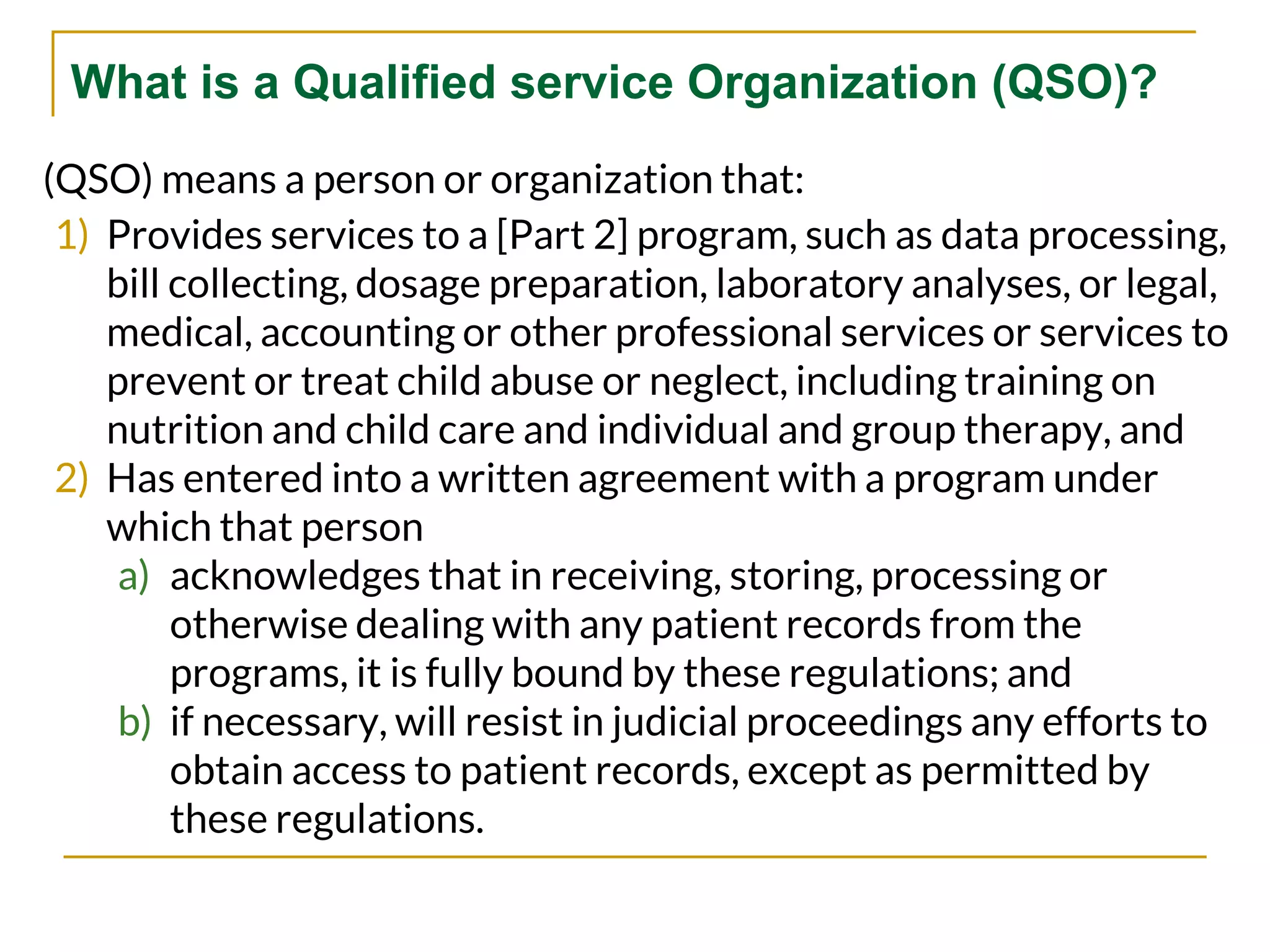 What is a Qualified service Organization (QSO)?
(QSO) means a person or organization that:
1) Provides services to a [Part 2] program, such as data processing,
bill collecting, dosage preparation, laboratory analyses, or legal,
medical, accounting or other professional services or services to
prevent or treat child abuse or neglect, including training on
nutrition and child care and individual and group therapy, and
2) Has entered into a written agreement with a program under
which that person
a) acknowledges that in receiving, storing, processing or
otherwise dealing with any patient records from the
programs, it is fully bound by these regulations; and
b) if necessary, will resist in judicial proceedings any efforts to
obtain access to patient records, except as permitted by
these regulations.
 
