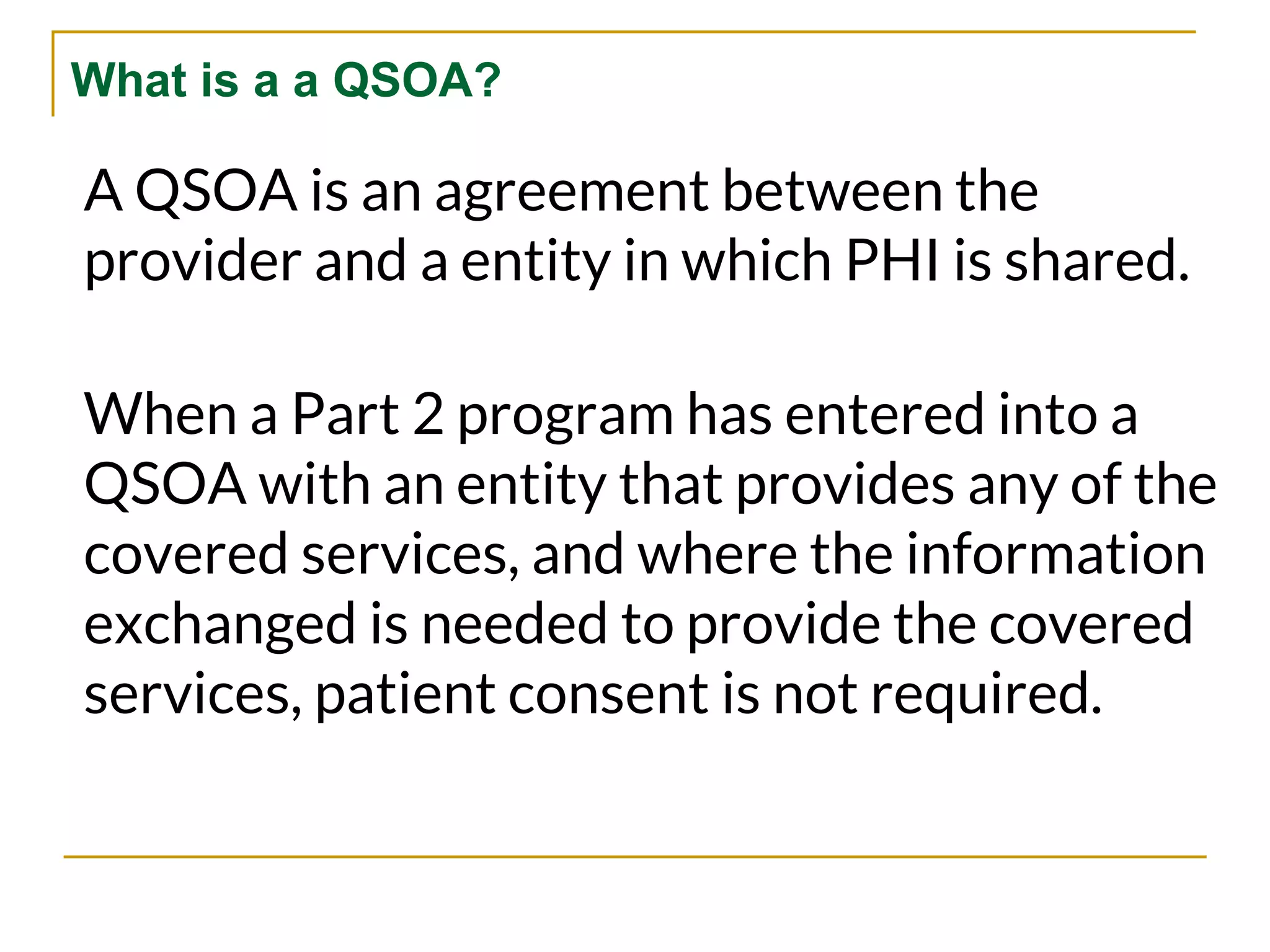 What is a a QSOA?
A QSOA is an agreement between the
provider and a entity in which PHI is shared.
When a Part 2 program has entered into a
QSOA with an entity that provides any of the
covered services, and where the information
exchanged is needed to provide the covered
services, patient consent is not required.
 