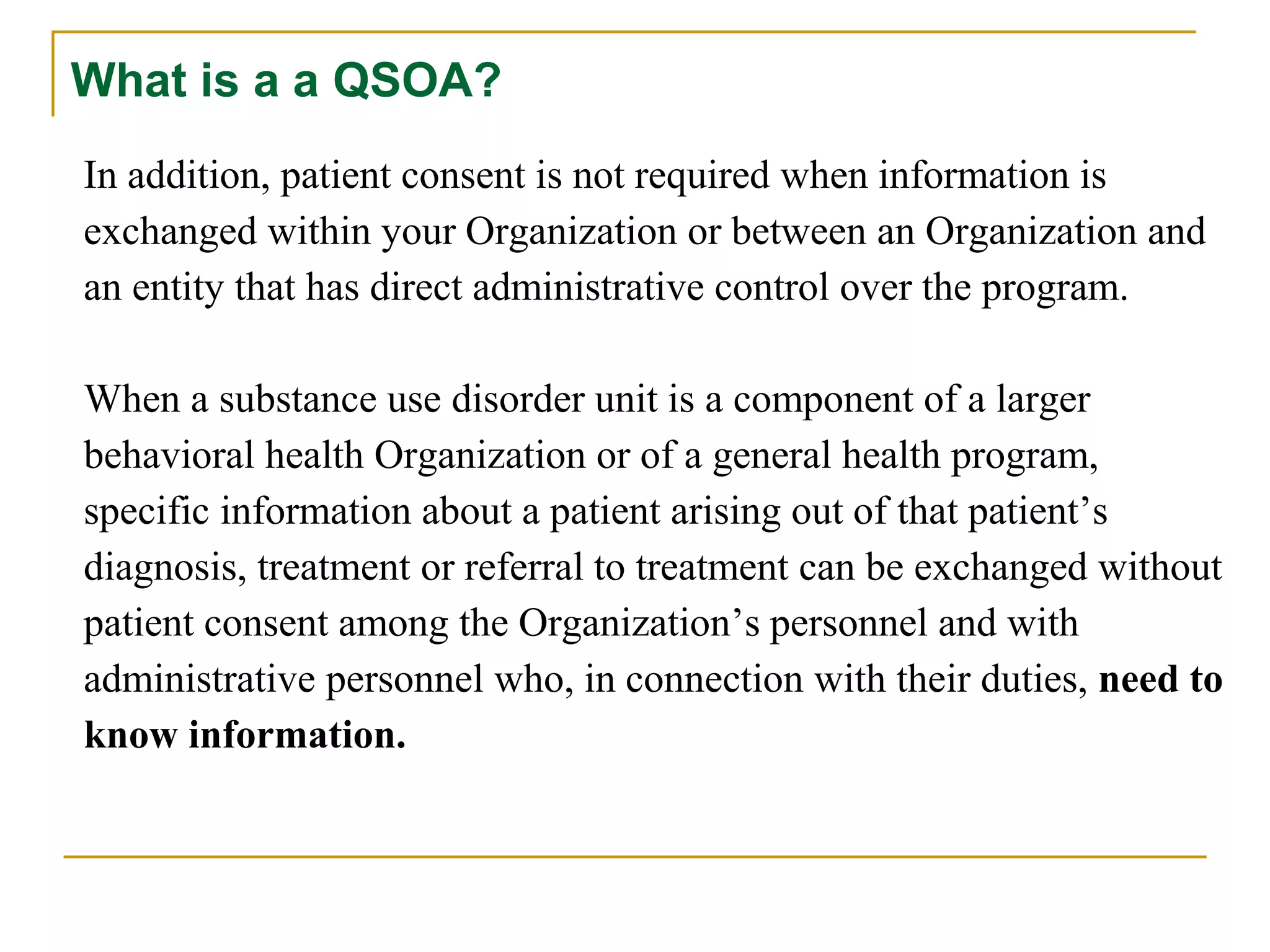 What is a a QSOA?
In addition, patient consent is not required when information is
exchanged within your Organization or between an Organization and
an entity that has direct administrative control over the program.
When a substance use disorder unit is a component of a larger
behavioral health Organization or of a general health program,
specific information about a patient arising out of that patient’s
diagnosis, treatment or referral to treatment can be exchanged without
patient consent among the Organization’s personnel and with
administrative personnel who, in connection with their duties, need to
know information.
 