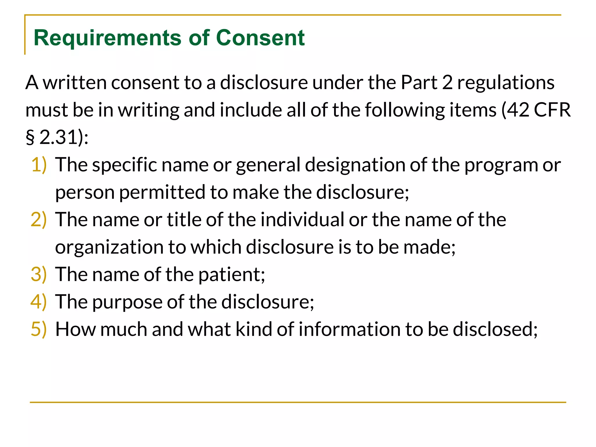 Requirements of Consent
A written consent to a disclosure under the Part 2 regulations
must be in writing and include all of the following items (42 CFR
§ 2.31):
1) The specific name or general designation of the program or
person permitted to make the disclosure;
2) The name or title of the individual or the name of the
organization to which disclosure is to be made;
3) The name of the patient;
4) The purpose of the disclosure;
5) How much and what kind of information to be disclosed;
 
