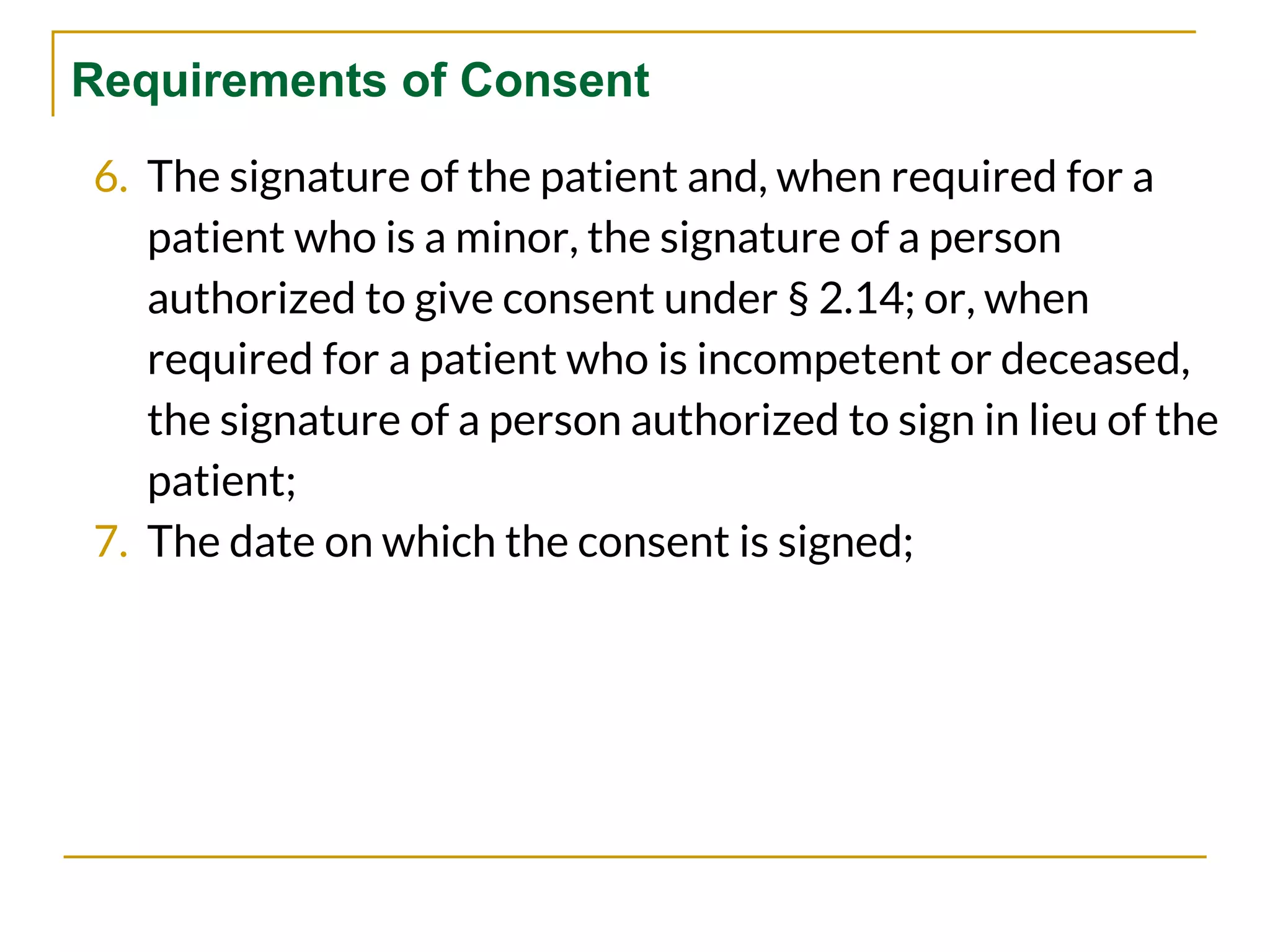 Requirements of Consent
6. The signature of the patient and, when required for a
patient who is a minor, the signature of a person
authorized to give consent under § 2.14; or, when
required for a patient who is incompetent or deceased,
the signature of a person authorized to sign in lieu of the
patient;
7. The date on which the consent is signed;
 