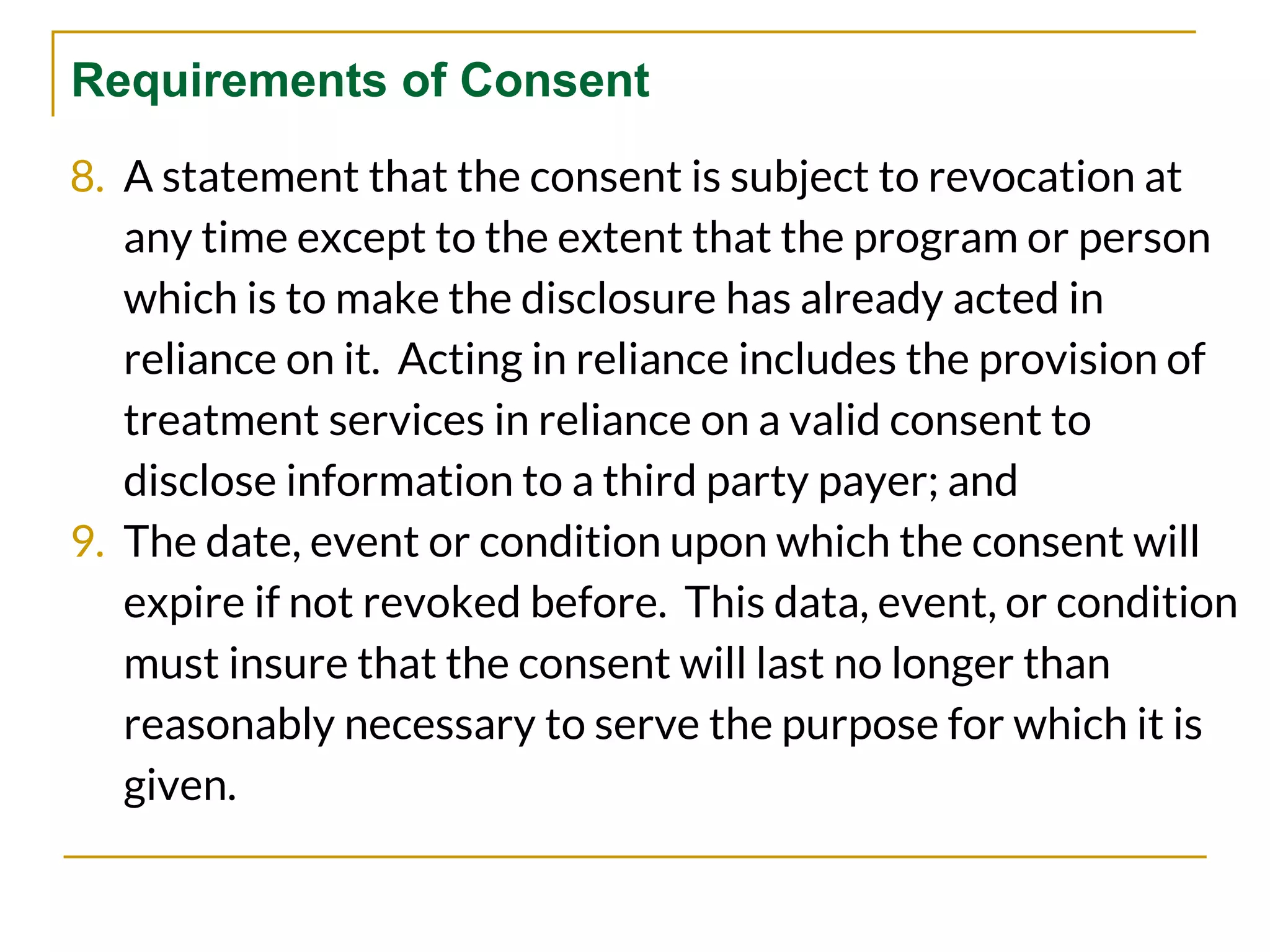 Requirements of Consent
8. A statement that the consent is subject to revocation at
any time except to the extent that the program or person
which is to make the disclosure has already acted in
reliance on it. Acting in reliance includes the provision of
treatment services in reliance on a valid consent to
disclose information to a third party payer; and
9. The date, event or condition upon which the consent will
expire if not revoked before. This data, event, or condition
must insure that the consent will last no longer than
reasonably necessary to serve the purpose for which it is
given.
 