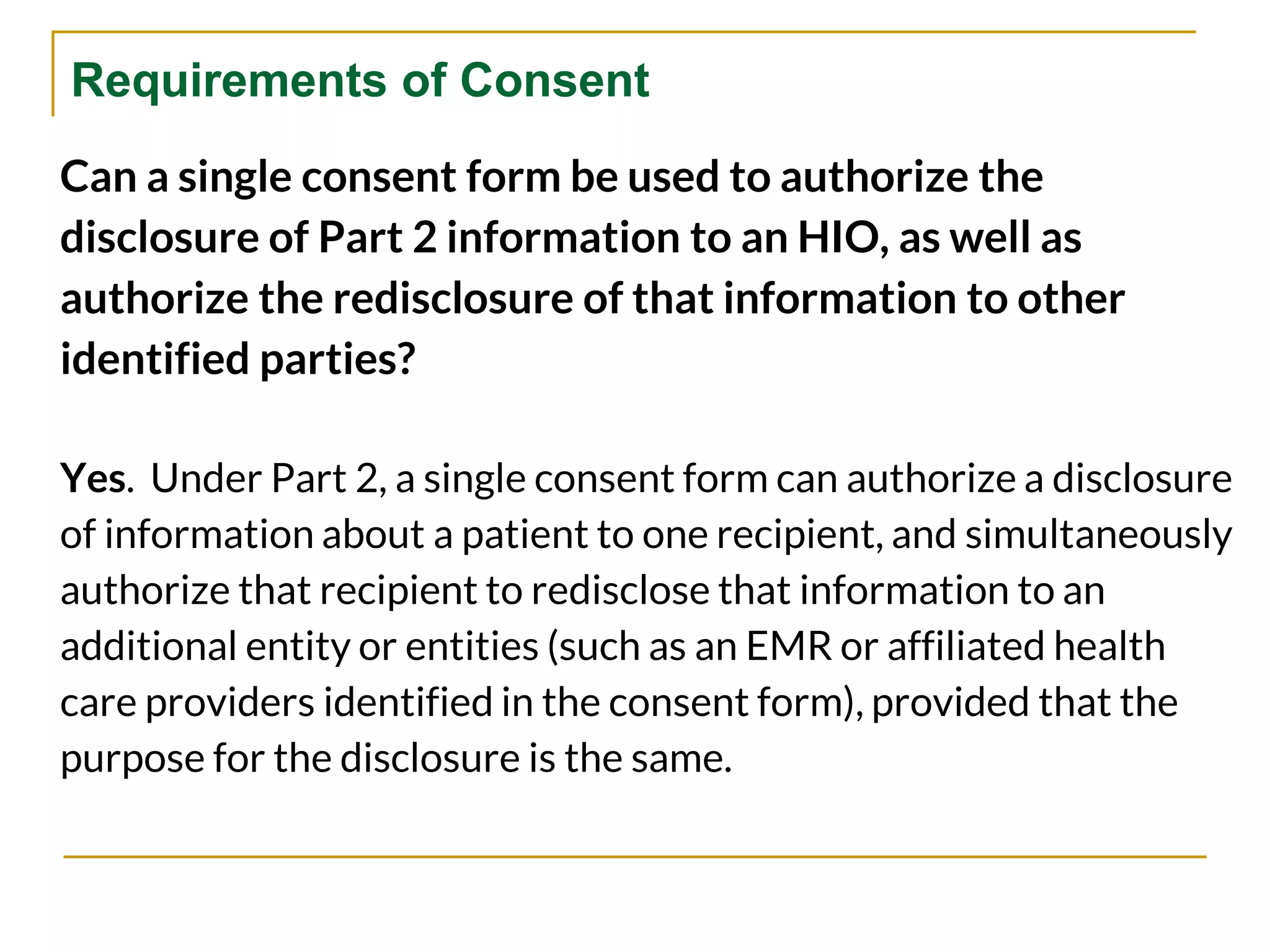 Requirements of Consent
Can a single consent form be used to authorize the
disclosure of Part 2 information to an HIO, as well as
authorize the redisclosure of that information to other
identified parties?
Yes. Under Part 2, a single consent form can authorize a disclosure
of information about a patient to one recipient, and simultaneously
authorize that recipient to redisclose that information to an
additional entity or entities (such as an EMR or affiliated health
care providers identified in the consent form), provided that the
purpose for the disclosure is the same.
 