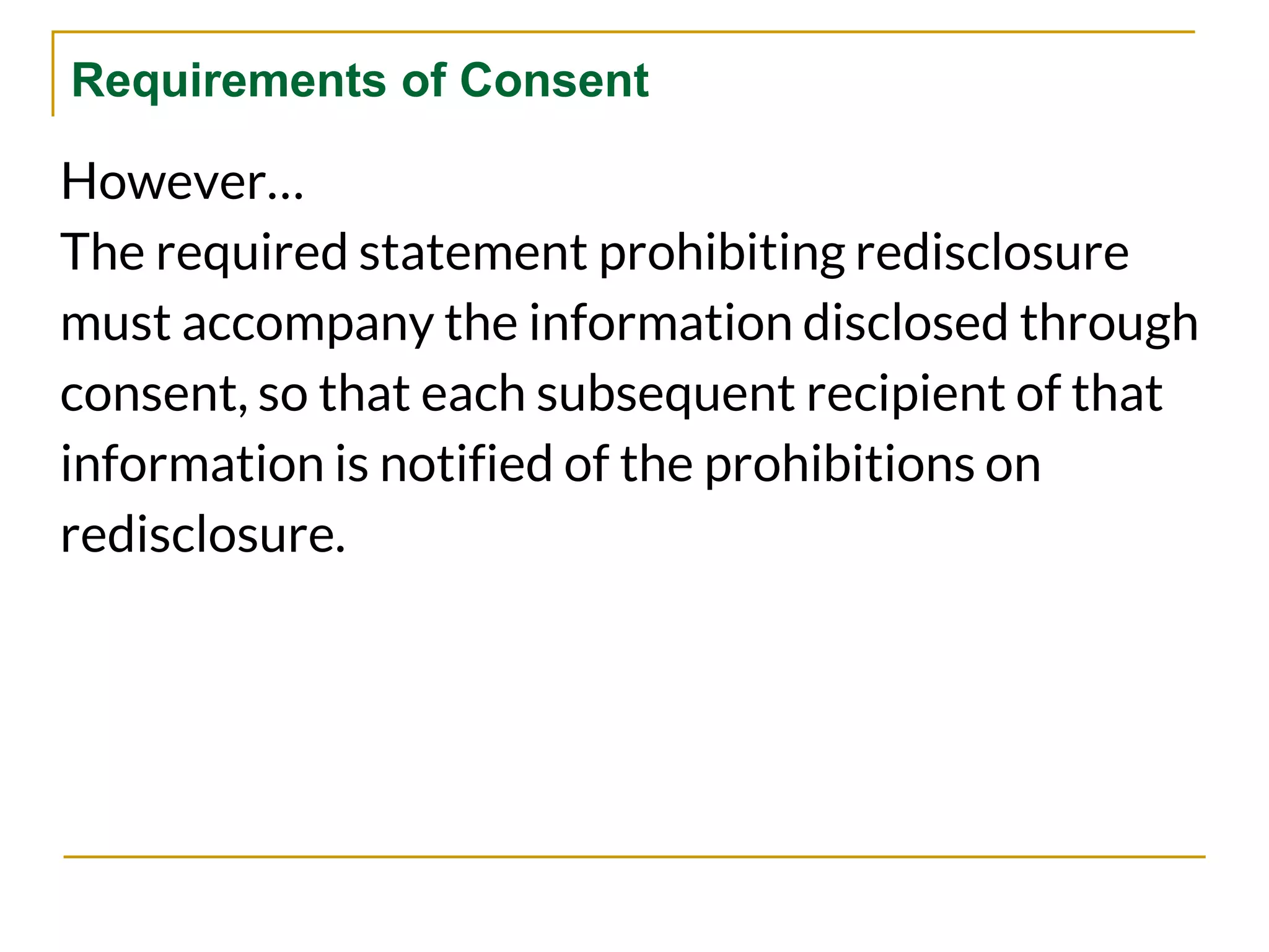 Requirements of Consent
However…
The required statement prohibiting redisclosure
must accompany the information disclosed through
consent, so that each subsequent recipient of that
information is notified of the prohibitions on
redisclosure.
 