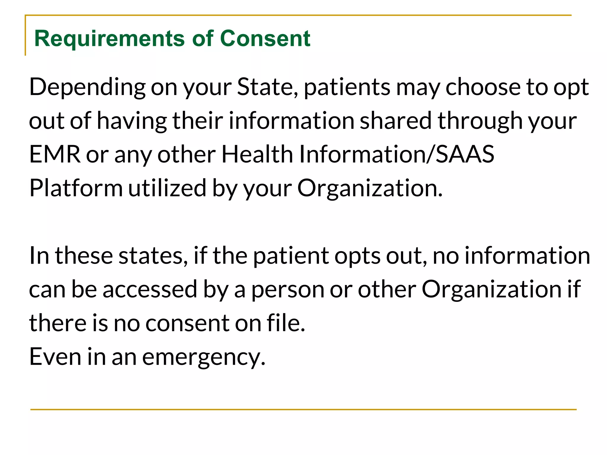Requirements of Consent
Depending on your State, patients may choose to opt
out of having their information shared through your
EMR or any other Health Information/SAAS
Platform utilized by your Organization.
In these states, if the patient opts out, no information
can be accessed by a person or other Organization if
there is no consent on file.
Even in an emergency.
 