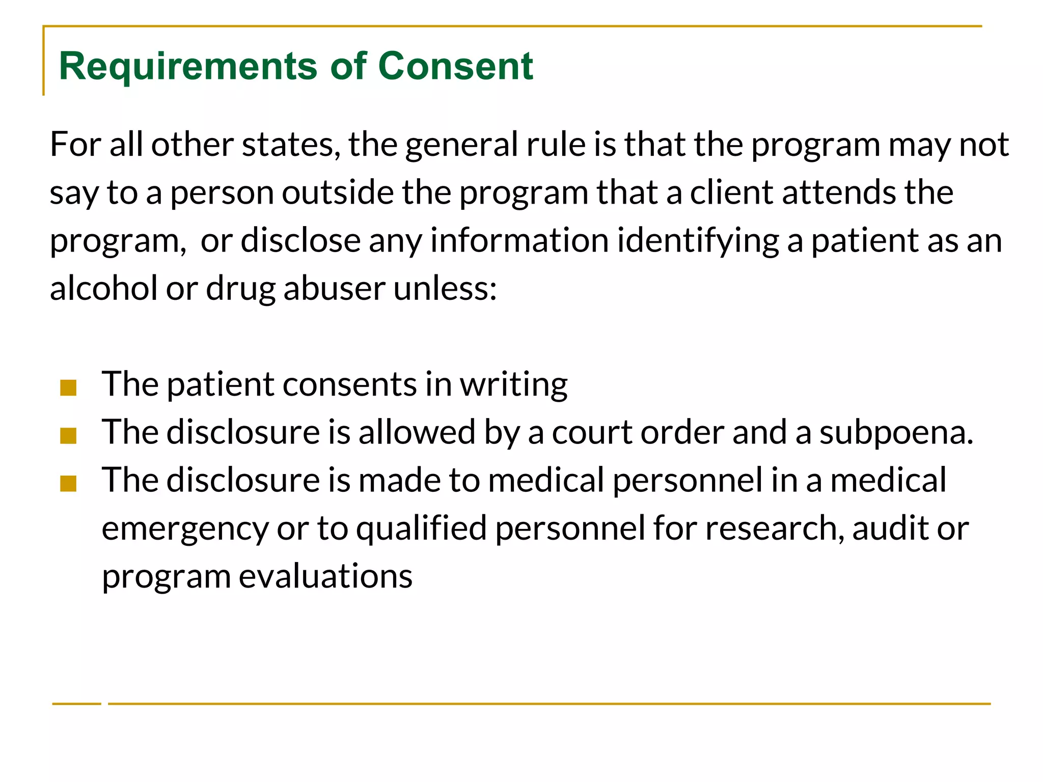 Requirements of Consent
For all other states, the general rule is that the program may not
say to a person outside the program that a client attends the
program, or disclose any information identifying a patient as an
alcohol or drug abuser unless:
■ The patient consents in writing
■ The disclosure is allowed by a court order and a subpoena.
■ The disclosure is made to medical personnel in a medical
emergency or to qualified personnel for research, audit or
program evaluations
 