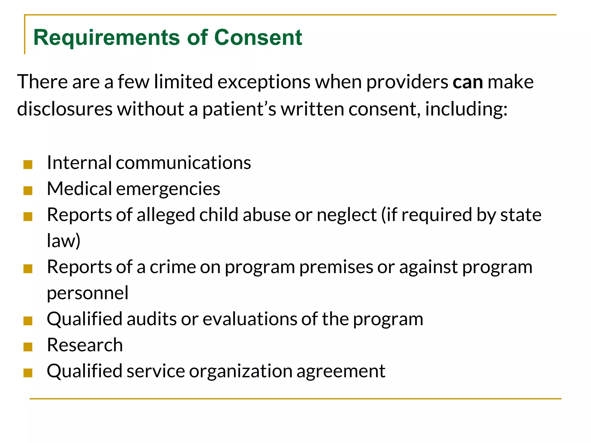 Requirements of Consent
There are a few limited exceptions when providers can make
disclosures without a patient’s written consent, including:
■ Internal communications
■ Medical emergencies
■ Reports of alleged child abuse or neglect (if required by state
law)
■ Reports of a crime on program premises or against program
personnel
■ Qualified audits or evaluations of the program
■ Research
■ Qualified service organization agreement
 