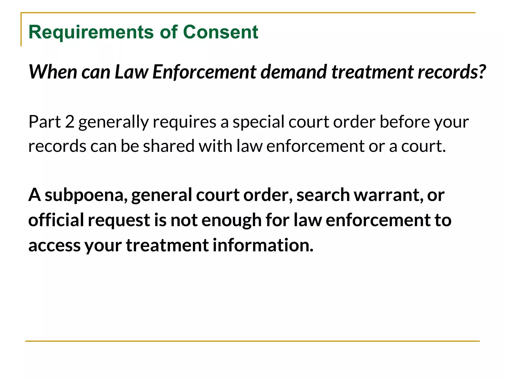 Requirements of Consent
When can Law Enforcement demand treatment records?
Part 2 generally requires a special court order before your
records can be shared with law enforcement or a court.
A subpoena, general court order, search warrant, or
official request is not enough for law enforcement to
access your treatment information.
 