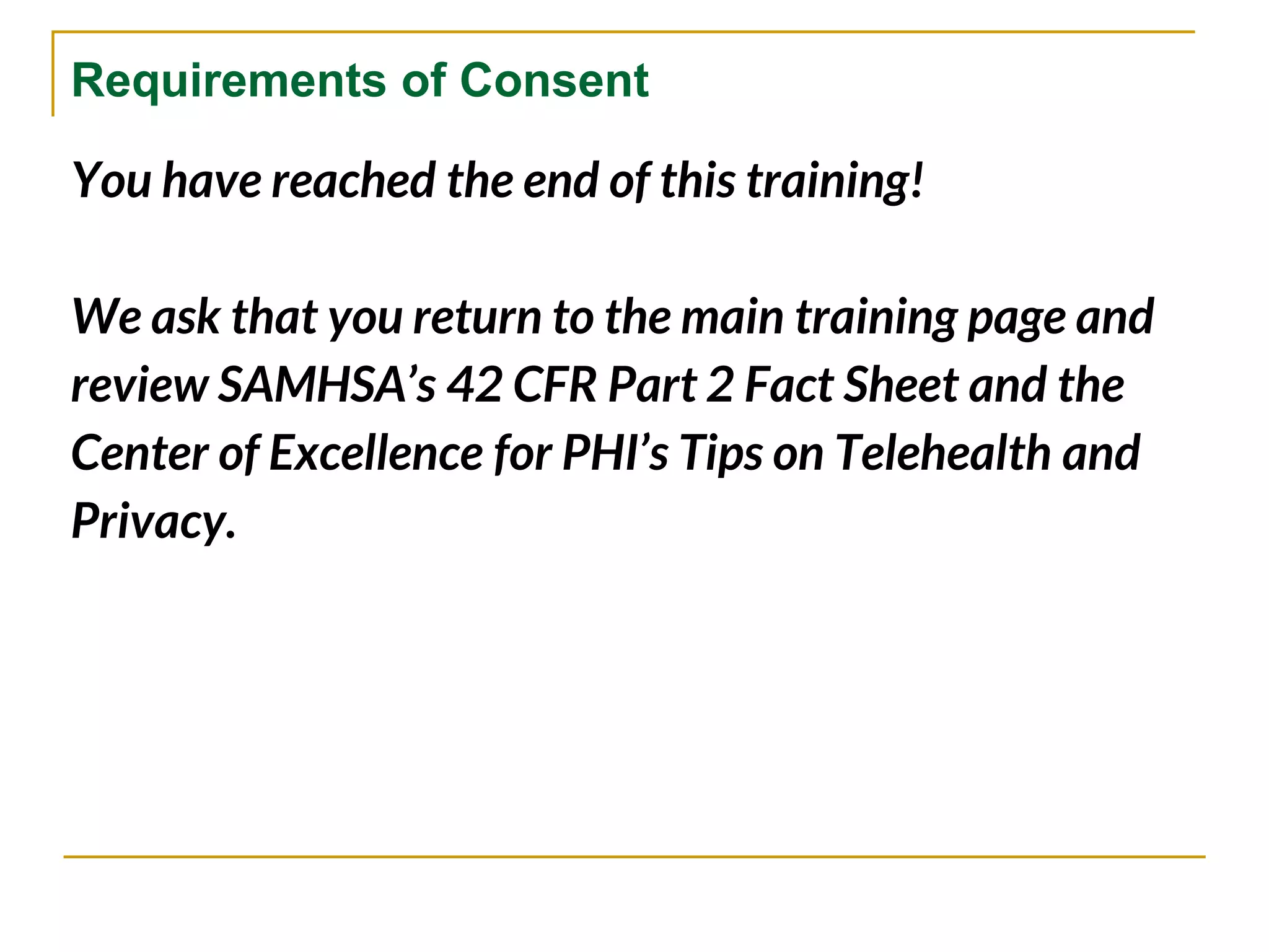 Requirements of Consent
You have reached the end of this training!
We ask that you return to the main training page and
review SAMHSA’s 42 CFR Part 2 Fact Sheet and the
Center of Excellence for PHI’s Tips on Telehealth and
Privacy.
 