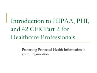 Introduction to HIPAA, PHI,
and 42 CFR Part 2 for
Healthcare Professionals
Protecting Protected Health Information in
your Organization
 