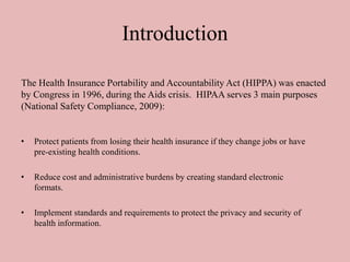 Introduction
• Protect patients from losing their health insurance if they change jobs or have
pre-existing health conditions.
• Reduce cost and administrative burdens by creating standard electronic
formats.
• Implement standards and requirements to protect the privacy and security of
health information.
The Health Insurance Portability and Accountability Act (HIPPA) was enacted
by Congress in 1996, during the Aids crisis. HIPAA serves 3 main purposes
(National Safety Compliance, 2009):
 