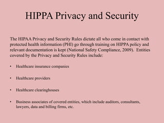 HIPPA Privacy and Security
• Healthcare insurance companies
• Healthcare providers
• Healthcare clearinghouses
• Business associates of covered entities, which include auditors, consultants,
lawyers, data and billing firms, etc.
The HIPAA Privacy and Security Rules dictate all who come in contact with
protected health information (PHI) go through training on HIPPA policy and
relevant documentation is kept (National Safety Compliance, 2009). Entities
covered by the Privacy and Security Rules include:
 
