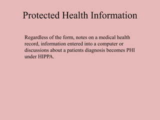 Protected Health Information
Regardless of the form, notes on a medical health
record, information entered into a computer or
discussions about a patients diagnosis becomes PHI
under HIPPA.
 