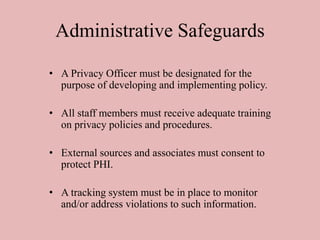 Administrative Safeguards
• A Privacy Officer must be designated for the
purpose of developing and implementing policy.
• All staff members must receive adequate training
on privacy policies and procedures.
• External sources and associates must consent to
protect PHI.
• A tracking system must be in place to monitor
and/or address violations to such information.
 