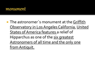  The astronomer`s monument at the Griffith
Observatory in Los Angeles California, United
States of America features a relief of
Hipparchus as one of the six greatest
Astronomers of all time and the only one
from Antiquit.
 