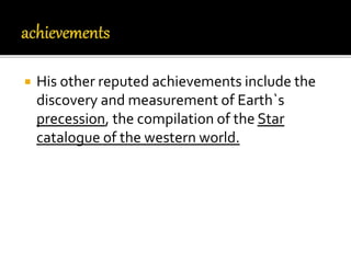  His other reputed achievements include the
discovery and measurement of Earth`s
precession, the compilation of the Star
catalogue of the western world.
 
