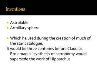  Astrolable
 Armillary sphere
 Which he used during the creation of much of
the star catalogue.
It would be three centuries before Claudius
Ptolemaeus` synthesis of astronomy would
supersede the work of Hipparchus
 