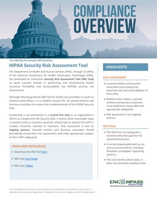 This Compliance Overview is not intended to be exhaustive nor should any discussion or
opinions be construed as legal advice. Readers should contact legal counsel for legal advice.
RISK ASSESSMENT
 Covered entities and business
associates must analyze the
potential risks and vulnerabilities of
their ePHI.
 Based on this analysis, covered
entities and business associates
must implement reasonable and
appropriate safeguards.
 Risk assessment is an ongoing
process.
SRA TOOL
 The SRA Tool can help guide a
covered entity through the risk
assessment process.
 It can be downloaded and run on
various environments, including
Windows’ and Apple’s operating
systems.
 The tool merely collects data; it
does not send data anywhere else.
HIPAA Security Risk Assessment Tool
The Department of Health and Human Services (HHS), through its Office
of the National Coordinator for Health Information Technology (ONC),
has developed an interactive Security Risk Assessment Tool (SRA Tool)
to assist covered entities in performing and documenting Health
Insurance Portability and Accountability Act (HIPAA) security risk
assessments.
Although HHS designed the SRA Tool for health care providers in small- to
medium-sized offices, it is a helpful resource for all covered entities and
business associates to review their implementation of the HIPAA Security
Rule.
Conducting a risk assessment is a crucial first step in an organization’s
efforts to comply with the Security Rule. It directs what reasonable steps
a covered entity or business associate should take to protect the ePHI it
creates, transmits, receives or maintains. Risk assessment is also an
ongoing process. Covered entities and business associates should
periodically revisit their risk assessments and make appropriate updates
to their ePHI safeguards.
LINKS AND RESOURCES
 Download the SRA Tool here
 SRA Tool User Guide
 SRA User Videos
Provided by Encompass HR Solutions
 
