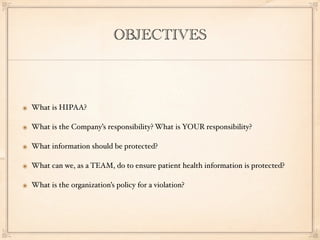 OBJECTIVES



๏ What is HIPAA?

๏ What is the Company’s responsibility? What is YOUR responsibility?

๏ What information should be protected?

๏ What can we, as a TEAM, do to ensure patient health information is protected?

๏ What is the organization’s policy for a violation?
 