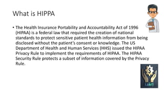 What is HIPPA
• The Health Insurance Portability and Accountability Act of 1996
(HIPAA) is a federal law that required the creation of national
standards to protect sensitive patient health information from being
disclosed without the patient’s consent or knowledge. The US
Department of Health and Human Services (HHS) issued the HIPAA
Privacy Rule to implement the requirements of HIPAA. The HIPAA
Security Rule protects a subset of information covered by the Privacy
Rule.
 