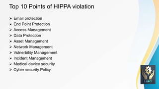 Top 10 Points of HIPPA violation
 Email protection
 End Point Protection
 Access Management
 Data Protection
 Asset Management
 Network Management
 Vulnerbility Management
 Incident Management
 Medical device security
 Cyber security Policy
 