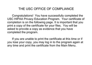 THE USC OFFICE OF COMPLIANCE
Congratulations! You have successfully completed the
USC HIPAA Privacy Education Program. Your certificate of
completion is on the following page. It is important that you
print a copy of the certificate for your files. You will be
asked to provide a copy as evidence that you have
completed the program.
If you are unable to print the certificate at this time or if
you lose your copy, you may log in to the program again at
any time and print the certificate from the Main Menu.
 