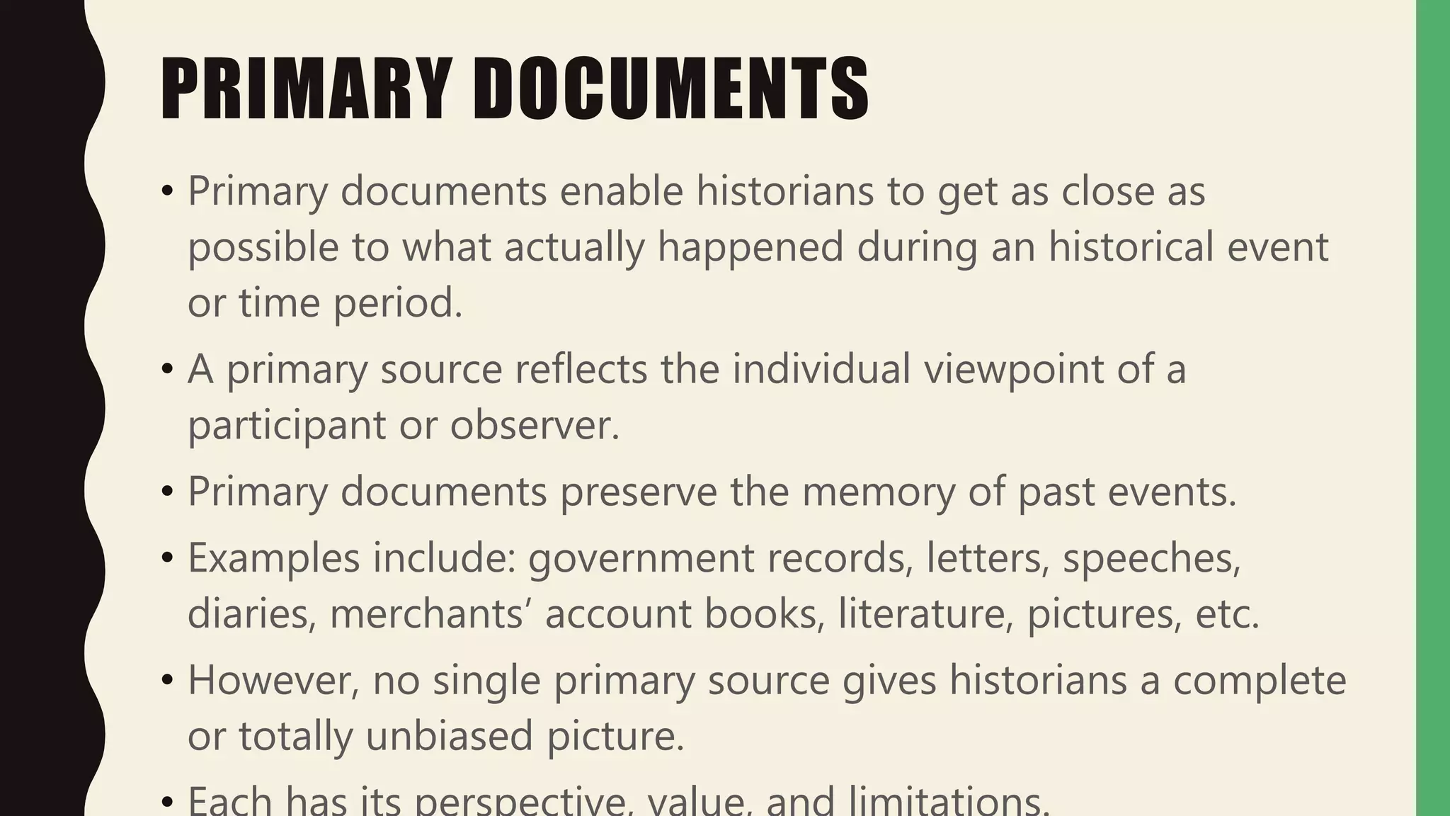 PRIMARY DOCUMENTS
• Primary documents enable historians to get as close as
possible to what actually happened during an historical event
or time period.
• A primary source reflects the individual viewpoint of a
participant or observer.
• Primary documents preserve the memory of past events.
• Examples include: government records, letters, speeches,
diaries, merchants’ account books, literature, pictures, etc.
• However, no single primary source gives historians a complete
or totally unbiased picture.