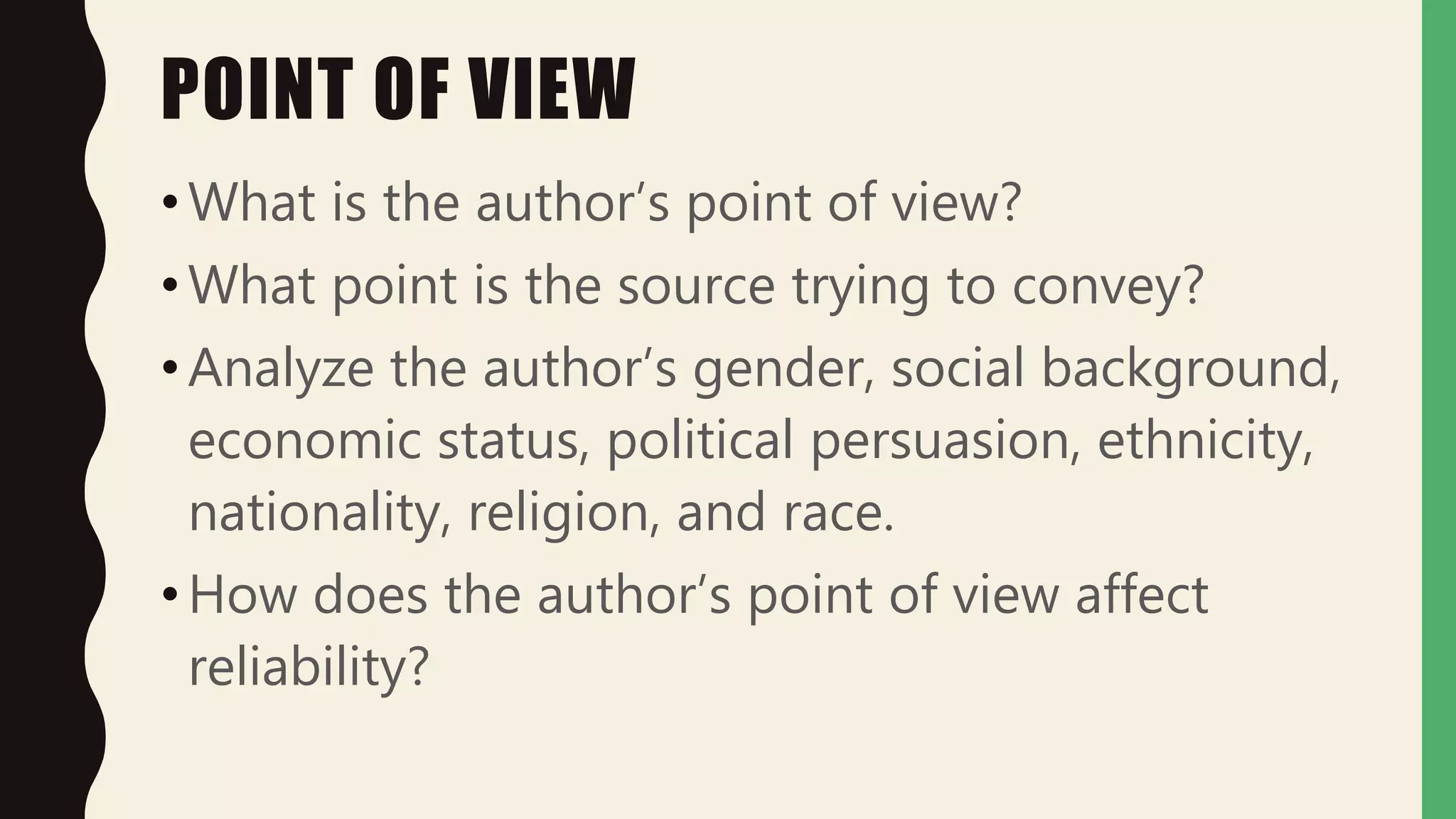 POINT OF VIEW
•What is the author’s point of view?
•What point is the source trying to convey?
•Analyze the author’s gender, social background,
economic status, political persuasion, ethnicity,
nationality, religion, and race.
•How does the author’s point of view affect
reliability?