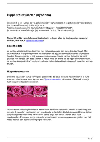 Hippe trouwkaarten (bySanna)

(function(d, s, id) { var js, fjs = d.getElementsByTagName(s)[0]; if (d.getElementById(id)) return;
js = d.createElement(s); js.id = id; js.src =
"//connect.facebook.net/nl_NL/all.js#xfbml=1&appId=176602559067585";
fjs.parentNode.insertBefore(js, fjs); }(document, "script", "facebook-jssdk"));


Natuurlijk wil je voor de belangrijkste dag in je leven alles tot in de puntjes geregeld
hebben, dus ook je hippe trouwkaarten!

Save the date

Je kunt de voorbereidingen beginnen met het versturen van een ‘save the date’ kaart. Met
deze kaart kun je je genodigden er op attenderen dat zij jullie trouwdatum alvast vrij moeten
houden. Op deze manier is ook iedereen meteen op de hoogte van het feit dat je ‘ja’ hebt
gezegd! Het aanbod van deze kaarten is net zo mooi en divers als de hippe trouwkaarten zelf.
Je kunt de kaarten (online) versturen zodra de datum bekend is of minstens 3 maanden voor de
bruiloft.


Hippe trouwkaarten

De echte trouwkaart kun je vervolgens passend bij de ‘save the date’ kaart kiezen of je kunt
voor een totaal andere kaart kiezen. Van hippe trouwkaarten tot modern of klassiek, maar je
kunt ook zelf je kaarten ontwerpen.




Trouwkaarten worden gemiddeld 6 weken voor de bruiloft verstuurd. Je doet er verstandig aan
om ruim 4 maanden van tevoren een proefkaartje te bestellen. Zo heb je nog voldoende tijd om
aanpassingen te doen en te adresseren. Bestel altijd een aantal kaarten extra voor
noodgevallen. Eventueel kun je ook onderscheid maken tussen daggasten en gasten voor het
feest, door ze een aparte uitnodiging te versturen.




                                                                                             1/2
 