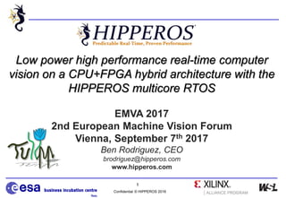 Confidential © HIPPEROS 2016
1
Low power high performance real-time computer
vision on a CPU+FPGA hybrid architecture with the
HIPPEROS multicore RTOS
EMVA 2017
2nd European Machine Vision Forum
Vienna, September 7th 2017
Ben Rodriguez, CEO
brodriguez@hipperos.com
www.hipperos.com
 