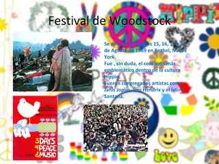 Festival de Woodstock Se desarrollo los días 15, 16, 17 y 18 de Agosto de 1969 en Bethel, Nueva York. Fue , sin duda, el concierto más emblemático dentro de la cultura Hippie. Fueron congregados artistas como Janis Joplin, Jimi Hendrix y el latino Santana. 