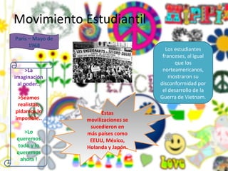 Movimiento Estudiantil >La imaginación al poder.. >Seamos realistas, pidamos lo imposible.. >Lo queremos todo y lo queremos ahora ! París – Mayo de 1968 Los estudiantes franceses, al igual que los norteamericanos, mostraron su disconformidad por el desarrollo de la Guerra de Vietnam. Estas movilizaciones se sucedieron en más países como EEUU, México, Holanda y Japón. 