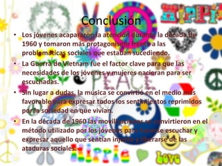 Conclusión Los jóvenes acapararon la atención durante la década de 1960 y tomaron más protagonismo frente a las problemáticas sociales que estaban sucediendo. La Guerra de Vietnam fue el factor clave para que las necesidades de los jóvenes y mujeres nacieran para ser escuchadas. Sin lugar a dudas, la música se convirtió en el medio más favorable para expresar todos los sentimientos reprimidos por la sociedad en que vivían. En la década de 1960 las movilizaciones se convirtieron en el método utilizado por los jóvenes para hacerse escuchar y expresar aquello que sentían injusto y liberarse de las ataduras sociales. 