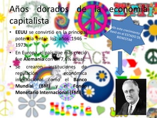 Años dorados de la economía capitalista  EEUU  se convirtió en la principal potencia entre los años 1946 – 1973. En Europa, el país que más creció fue  Alemania  con un 7,6% anual. Se crearon instituciones de regulación económica internacional como el  Banco Mundial (BM)  y el  Fondo Monetario Internacional (FMI).  Todo este crecimiento se basó en el ESTADO DE BIENESTAR 