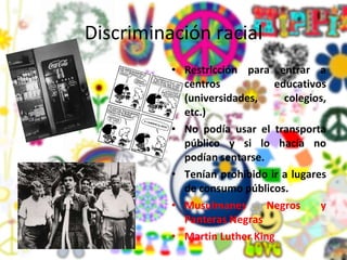 Discriminación racial Restricción para entrar a centros educativos (universidades, colegios, etc.) No podía usar el transporta público y si lo hacía no podían sentarse. Tenían prohibido ir a lugares de consumo públicos. Musulmanes Negros y Panteras Negras Martin Luther King  