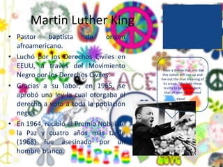 Martin Luther King Pastor baptista de origen afroamericano. Luchó por los Derechos Civiles en EEUU, a través del Movimiento Negro por los Derechos Civiles. Gracias a su labor, en 1965, se aprobó una ley la cual otorgaba el derecho a voto a toda la población negra.  En 1964, recibió el Premio Nobel de la Paz y cuatro años más tarde (1968) fue asesinado por un hombre blanco. I have a dream that one day this nation will rise up and live out the true meaning of its creed: "We hold these truths to be self-evident, that all men are created equal ." 