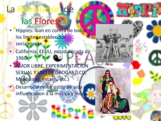 La   Revolución   de   las   Flores Hippies: iban en contra de todos los límites establecidos socialmente. California, EEUU, mitad década de 1960. AMOR LIBRE, EXPERIMENTACIÓN SEXUAL Y USO DE DROGAS (LCD, Marihuana, éxtasis, etc.) Desarrollaron un estilo de vida e influenciaron a la música y moda.  